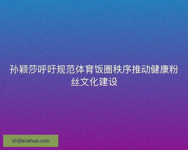 孙颖莎呼吁规范体育饭圈秩序推动健康粉丝文化建设
